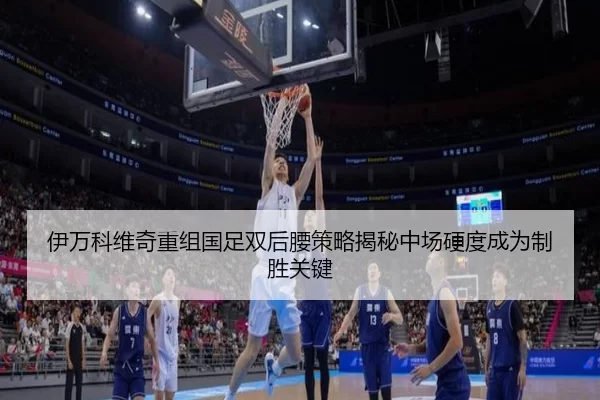 伊万科维奇重组国足双后腰策略揭秘中场硬度成为制胜关键